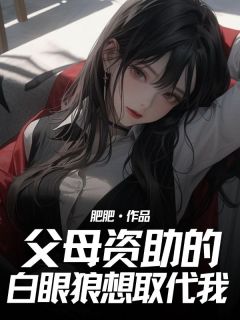 抖音父母资助的白眼狼想取代我by肥肥在线阅读-随缘阅读网