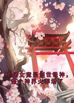 全章节小说杀猪女竟是创世母神，整个神界火葬场了荼姚最新阅读