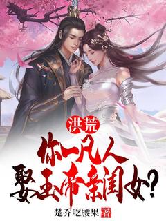 完整版洪荒：你一凡人娶玉帝亲闺女？楚乔张玉环小说免费在线阅读