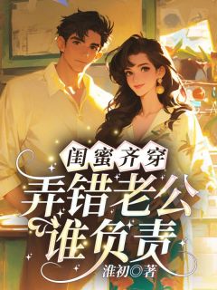 抖音小说闺蜜齐穿，弄错老公谁负责？林阮周祁川全文txt