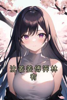 沈姜姜傅霁林宥抖音全本小说傅霁沈姜姜抖音免费章节阅读