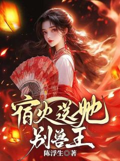 宿火送她别兽王小说全章节目录阅读BY陈浮生完结版阅读