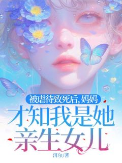 抖音爆款被虐待致死后，妈妈才知我是她亲生女儿完整小说（全文阅读）