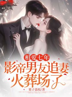 【相爱七年，影帝男友追妻火葬场了】小说在线阅读-相爱七年，影帝男友追妻火葬场了免费版目录阅读全文