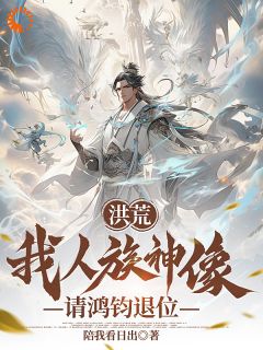 抖音小说洪荒：我人族神像，请鸿钧退位太玄重邟全文txt