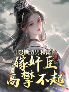 怒撕渣男和离，嫁奸臣高攀不起免费章节怒撕渣男和离，嫁奸臣高攀不起点我搜索全章节小说