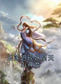 抖音小说云莲迟砚妖皇天山神女主角云莲迟砚全文小说免费阅读