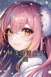 （全集-免费）林浅陆清尘宁昊完本小说_林浅宁昊全文免费阅读