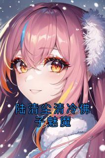 陆清尘清冷佛子魅魔小说-陆清尘清冷佛子魅魔抖音小说林浅宁昊