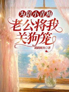 为陪小青梅，老公将我关狗笼小说-为陪小青梅，老公将我关狗笼抖音小说孟烟雨阎泽川