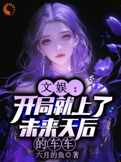 抖音热推小说文娱：开局就上了未来天后的车车全文在线阅读