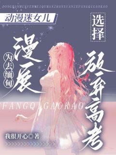 动漫迷女儿为去缅甸漫展，选择放弃高考精彩小说-动漫迷女儿为去缅甸漫展，选择放弃高考目录阅读