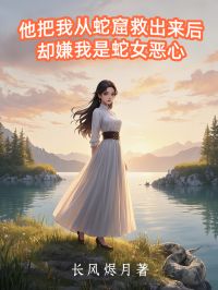 他把我从蛇窟救出来后，却嫌我是蛇女恶心未删减阅读