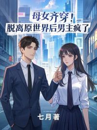 母女齐穿！脱离原世界后男主疯了未删减阅读