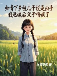 知青下乡被儿子说是凶手，我返城后父子悔疯了小说_知青下乡被儿子说是凶手，我返城后父子悔疯了小说结局阅读
