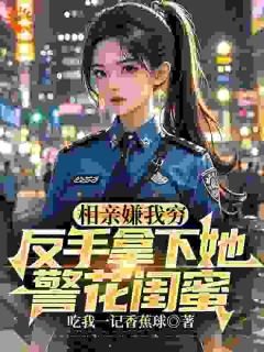 【抖音】相亲嫌我穷，反手拿下她警花闺蜜全文阅读