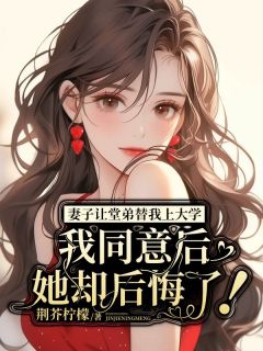 抖音完结妻子让堂弟替我上大学，我同意后她却后悔了！江悦何清辰(全文在线阅读)