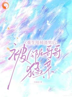 重生甩掉渣男后，被邻居哥哥猛亲小说免费版阅读抖音热文