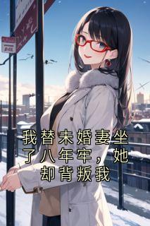 抖音热推小说我替未婚妻坐了八年牢，她却背叛我全文在线阅读