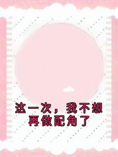 这一次，我不想再做配角了精彩小说-这一次，我不想再做配角了目录阅读