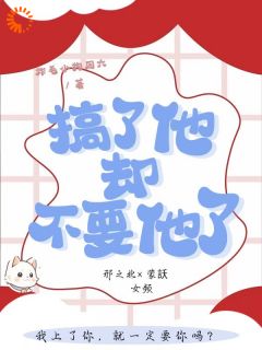 无弹窗小说搞了他，却不要他了 作者炸毛小狗周六