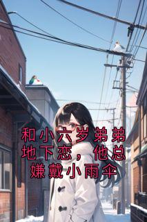 抖音和小六岁弟弟地下恋，他总嫌戴小雨伞txt小说阅读