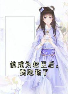 他成为权臣后，我跑路了(佚名)最佳创作小说全文在线阅读
