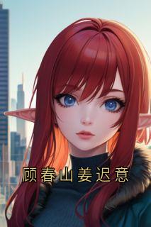 顾春山姜迟意(姜迟意顾春山)小说全章节目录阅读