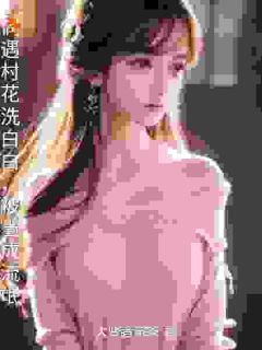 精选好书偶遇村花洗白白，被当成流氓无删减版全文在线