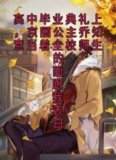 作者佚名写的高中毕业典礼上，京圈公主乔知意当着全校师生的面跟我表白小说大结局全章节阅读