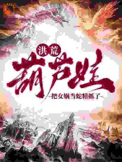 陆青阳大娃完整版洪荒：葫芦娃，把女娲当蛇精抓了全文最新阅读