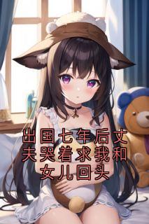 抖音出国七年后丈夫哭着求我和女儿回头by季明州在线阅读