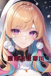 好文热推小说顾南枝段寒川主角段寒川顾南枝全文在线阅读