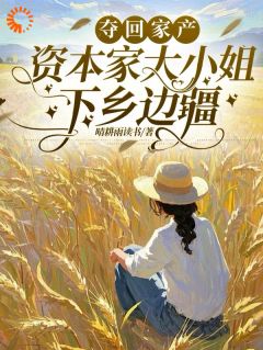 夺回家产，资本家大小姐下乡边疆抖音全本小说顾清如顾青卫抖音免费章节阅读