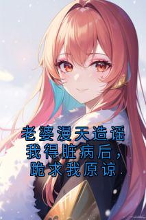 抖音完结老婆漫天造谣我得脏病后，跪求我原谅周远峰聂雨晴安易恒(全文在线阅读)