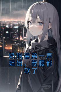 奶狗弟弟一声姐姐，我腰都软了知乎小说最新章节阅读