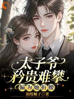 太子爷矜贵难攀，偏为她折腰by顶级柚子免费阅读小说大结局