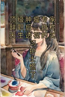 无弹窗小说顶级肿瘤专家辞职后，自称天生透视的实习护士慌了 作者佚名
