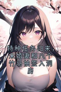 纪行川林晚晚小说全文免费阅读特种任务归来，未婚妻和八个竹马抽签入洞房全文免费阅读