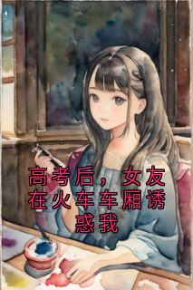 【抖音热推】秦川林小雨全文在线阅读-高考后，女友在火车车厢诱惑我全章节目录