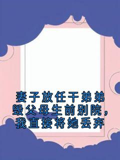 全章节小说妻子放任干弟弟毁父母生前别院，我直接将她丢弃神秘小说家最新阅读