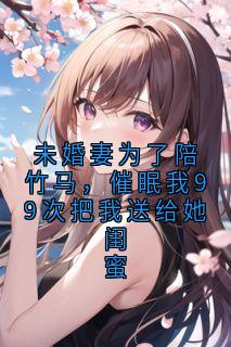 熬夜也要看完的未婚妻为了陪竹马，催眠我99次把我送给她闺蜜小说推荐