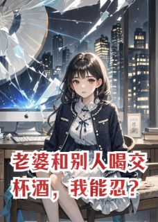 快手老婆和别人喝交杯酒，我能忍？小说全本章节大结局