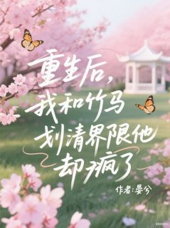 爆款小说由作者晏兮所创作的重生后，我和竹马划清界限他却疯了在线阅读