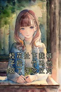 校花扯下我裤子后，竹马他疯了许念江河小说(完结)-许念江河无删减阅读