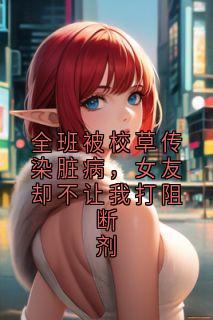 全班被校草传染脏病，女友却不让我打阻断剂是什么小说周家敬林雨柔全本免费阅读