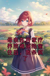 抖音母亲在自家疗养院被诬陷偷住后，我杀疯了txt小说阅读