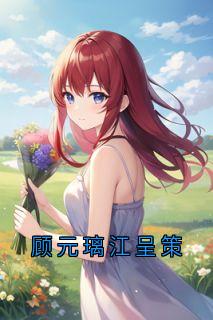 顾元璃江呈策全文小说最新章节阅读顾元璃江呈策
