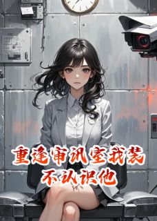 重逢审讯室我装不认识他免费小说作者鑫淇全文阅读