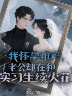 我怀孕难产，老公却在和实习生续火花知乎小说最新章节阅读